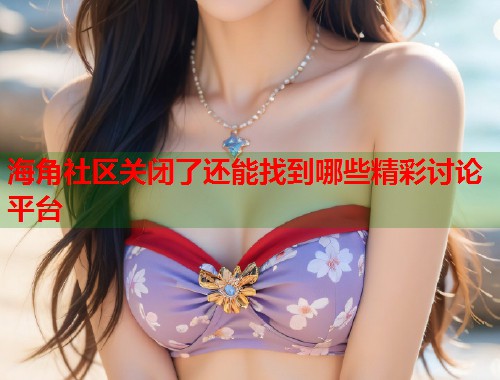 海角社区关闭了还能找到哪些精彩讨论平台