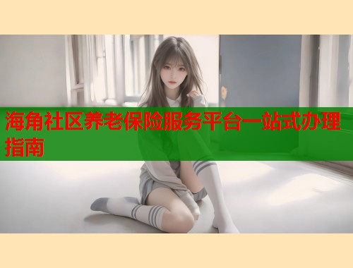 海角社区养老保险服务平台一站式办理指南