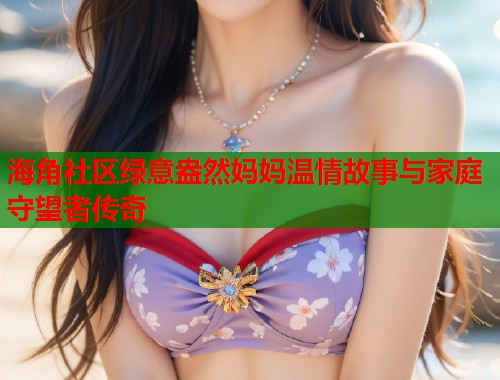 海角社区绿意盎然妈妈温情故事与家庭守望者传奇