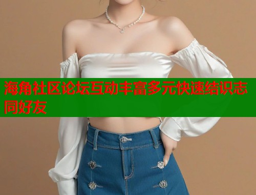 海角社区论坛互动丰富多元快速结识志同好友