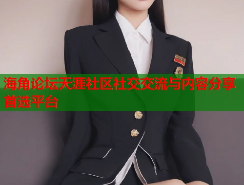 海角论坛天涯社区社交交流与内容分享首选平台