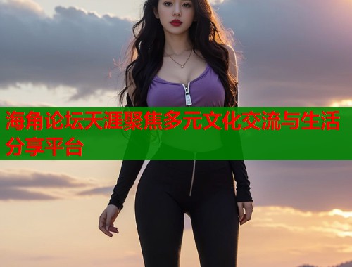 海角论坛天涯聚焦多元文化交流与生活分享平台