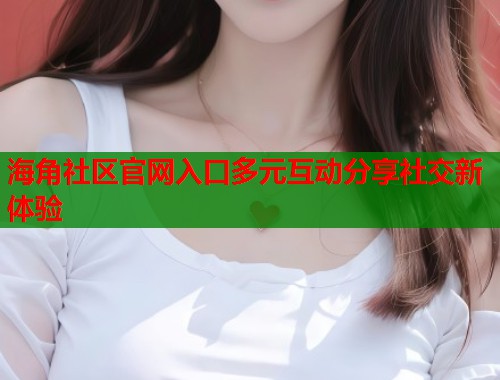 海角社区官网入口多元互动分享社交新体验